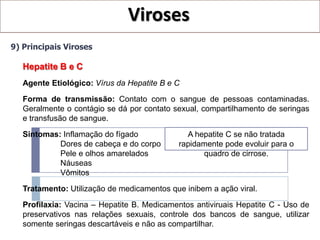 Viroses
9) Principais Viroses

   Hepatite B e C
   Agente Etiológico: Vírus da Hepatite B e C
   Forma de transmissão: Contato com o sangue de pessoas contaminadas.
   Geralmente o contágio se dá por contato sexual, compartilhamento de seringas
   e transfusão de sangue.

   Sintomas: Inflamação do fígado             A hepatite C se não tratada
            Dores de cabeça e do corpo      rapidamente pode evoluir para o
            Pele e olhos amarelados               quadro de cirrose.
            Náuseas
            Vômitos

   Tratamento: Utilização de medicamentos que inibem a ação viral.
   Profilaxia: Vacina – Hepatite B. Medicamentos antiviruais Hepatite C - Uso de
   preservativos nas relações sexuais, controle dos bancos de sangue, utilizar
   somente seringas descartáveis e não as compartilhar.
 