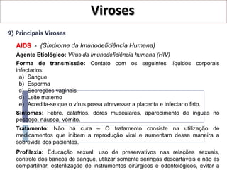 Viroses
9) Principais Viroses

   AIDS - (Síndrome da Imunodeficiência Humana)
   Agente Etiológico: Vírus da Imunodeficiência humana (HIV)
   Forma de transmissão: Contato com os seguintes líquidos corporais
   infectados:
     a) Sangue
     b) Esperma
     c) Secreções vaginais
     d) Leite materno
     e) Acredita-se que o vírus possa atravessar a placenta e infectar o feto.
   Sintomas: Febre, calafrios, dores musculares, aparecimento de ínguas no
   pescoço, náusea, vômito.
   Tratamento: Não há cura – O tratamento consiste na utilização de
   medicamentos que inibem a reprodução viral e aumentam dessa maneira a
   sobrevida dos pacientes.
   Profilaxia: Educação sexual, uso de preservativos nas relações sexuais,
   controle dos bancos de sangue, utilizar somente seringas descartáveis e não as
   compartilhar, esterilização de instrumentos cirúrgicos e odontológicos, evitar a
 