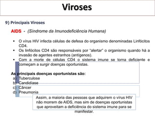 Viroses
9) Principais Viroses

   AIDS - (Síndrome da Imunodeficiência Humana)

       O vírus HIV infecta células de defesa do organismo denominadas Linfócitos
        CD4.
       Os linfócitos CD4 são responsáveis por “alertar” o organismo quando há a
        invasão de agentes estranhos (antígenos).
       Com a morte de células CD4 o sistema imune se torna deficiente e
        começam a surgir doenças oportunistas.

   As principais doenças oportunistas são:
    a) Tuberculose
    b) Candidíase
    c) Câncer
    d) Pneumonia
                 Assim, a maioria das pessoas que adquirem o vírus HIV
                 não morrem de AIDS, mas sim de doenças oportunistas
                 que aproveitam a deficiência do sistema imune para se
                                       manifestar.
 