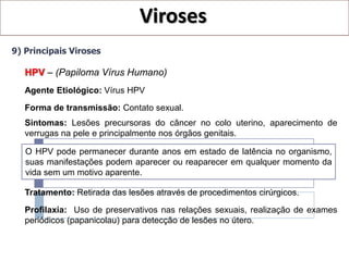 Viroses
9) Principais Viroses

   HPV – (Papiloma Vírus Humano)
   Agente Etiológico: Vírus HPV
   Forma de transmissão: Contato sexual.
   Sintomas: Lesões precursoras do câncer no colo uterino, aparecimento de
   verrugas na pele e principalmente nos órgãos genitais.

   O HPV pode permanecer durante anos em estado de latência no organismo,
   suas manifestações podem aparecer ou reaparecer em qualquer momento da
   vida sem um motivo aparente.

   Tratamento: Retirada das lesões através de procedimentos cirúrgicos.

   Profilaxia: Uso de preservativos nas relações sexuais, realização de exames
   periódicos (papanicolau) para detecção de lesões no útero.
 