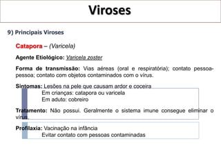 Viroses
9) Principais Viroses

   Catapora – (Varicela)
   Agente Etiológico: Varicela zoster
   Forma de transmissão: Vias aéreas (oral e respiratória); contato pessoa-
   pessoa; contato com objetos contaminados com o vírus.

   Sintomas: Lesões na pele que causam ardor e coceira
            Em crianças: catapora ou varicela
            Em aduto: cobreiro

   Tratamento: Não possui. Geralmente o sistema imune consegue eliminar o
   vírus.

   Profilaxia: Vacinação na infância
              Evitar contato com pessoas contaminadas
 