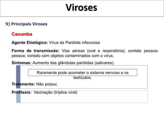 Viroses
9) Principais Viroses

   Caxumba
   Agente Etiológico: Vírus da Parótida infecciosa
   Forma de transmissão: Vias aéreas (oral e respiratória); contato pessoa-
   pessoa; contato com objetos contaminados com o vírus.
   Sintomas: Aumento das glândulas parótidas (salivares).

                 Raramente pode acometer o sistema nervoso e os
                                  testículos.
   Tratamento: Não possui.

   Profilaxia: Vacinação (tríplice viral)
 