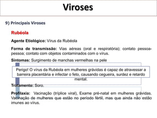 Viroses
9) Principais Viroses

   Rubéola
   Agente Etiológico: Vírus da Rubéola
   Forma de transmissão: Vias aéreas (oral e respiratória); contato pessoa-
   pessoa; contato com objetos contaminados com o vírus.
   Sintomas: Surgimento de manchas vermelhas na pele

     Perigo! O vírus da Rubéola em mulheres grávidas é capaz de atravessar a
     barreira placentária e infectar o feto, causando cegueira, surdez e retardo
                                         mental.
   Tratamento: Soro.

   Profilaxia: Vacinação (tríplice viral), Exame pré-natal em mulheres grávidas.
   Vacinação de mulheres que estão no período fértil, mas que ainda não estão
   imunes ao vírus.
 