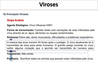 Viroses
9) Principais Viroses

   Gripe Aviária
   Agente Etiológico: Vírus Influenza H5N1
   Forma de transmissão: Contato direto com secreções de aves infectadas pelo
   vírus através do ar, água, alimentos ou roupas contaminadas.
   Sintomas:Febre alta, dores musculares, dificuldades e problemas respiratórios.

   A maioria das aves morrem 24 horas após o contágio. O vírus atualmente só é
   transmitido de aves para seres humanos. O grande perigo consiste no vírus
   sofrer alguma mutação que o permita ser transmitido de humano para
   humano.
   Tratamento: Não existe.

   Profilaxia: Sacrificar todos os animais que possam estar infectadas pelo vírus.
 
