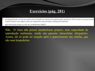 Exercícios (pág. 281)
Não. O vírus não possui metabolismo próprio, nem capacidade de
reprodução autônoma, sendo um parasita intracelular obrigatório.
Assim, ele só pode ter surgido após o aparecimento das células, que
são suas hospedeiras.
 