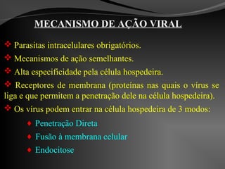 MECANISMO DE AÇÃO VIRAL
 Parasitas intracelulares obrigatórios.
 Mecanismos de ação semelhantes.
 Alta especificidade pela célula hospedeira.
 Receptores de membrana (proteínas nas quais o vírus se
liga e que permitem a penetração dele na célula hospedeira).
 Os vírus podem entrar na célula hospedeira de 3 modos:
 Penetração Direta
 Fusão à membrana celular
 Endocitose
 