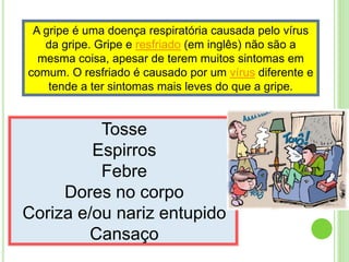 A gripe é uma doença respiratória causada pelo vírus
da gripe. Gripe e resfriado (em inglês) não são a
mesma coisa, apesar de terem muitos sintomas em
comum. O resfriado é causado por um vírus diferente e
tende a ter sintomas mais leves do que a gripe.
Tosse
Espirros
Febre
Dores no corpo
Coriza e/ou nariz entupido
Cansaço
 
