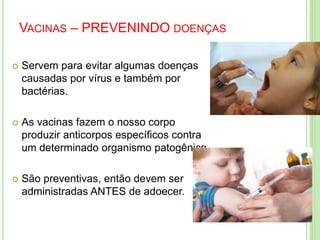 VACINAS – PREVENINDO DOENÇAS
 Servem para evitar algumas doenças
causadas por vírus e também por
bactérias.
 As vacinas fazem o nosso corpo
produzir anticorpos específicos contra
um determinado organismo patogênico.
 São preventivas, então devem ser
administradas ANTES de adoecer.
 