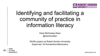 www.yorksj.ac.uk
Identifying and facilitating a
community of practice in
information literacy
Clare McCluskey Dean
@claremcdean
DInfSc project via Robert Gordon University
Supervisor: Dr Konstantina Martzoukou
 