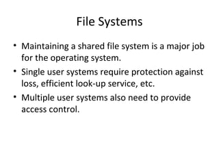 File Systems
• Maintaining a shared file system is a major job
for the operating system.
• Single user systems require protection against
loss, efficient look-up service, etc.
• Multiple user systems also need to provide
access control.
 