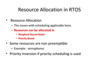 Resource Allocation in RTOS
• Resource Allocation
– The issues with scheduling applicable here.
– Resources can be allocated in
• Weighted Round Robin
• Priority Based
• Some resources are non preemptible
– Example : semaphores
• Priority Inversion if priority scheduling is used
 