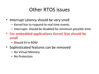 Other RTOS issues
• Interrupt Latency should be very small
– Kernel has to respond to real time events
– Interrupts should be disabled for minimum possible time
• For embedded applications Kernel Size should be
small
– Should fit in ROM
• Sophisticated features can be removed
– No Virtual Memory
– No Protection
 