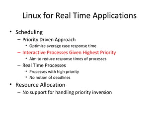 Linux for Real Time Applications
• Scheduling
– Priority Driven Approach
• Optimize average case response time
– Interactive Processes Given Highest Priority
• Aim to reduce response times of processes
– Real Time Processes
• Processes with high priority
• No notion of deadlines
• Resource Allocation
– No support for handling priority inversion
 