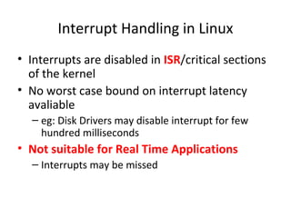 Interrupt Handling in Linux
• Interrupts are disabled in ISR/critical sections
of the kernel
• No worst case bound on interrupt latency
avaliable
– eg: Disk Drivers may disable interrupt for few
hundred milliseconds
• Not suitable for Real Time Applications
– Interrupts may be missed
 