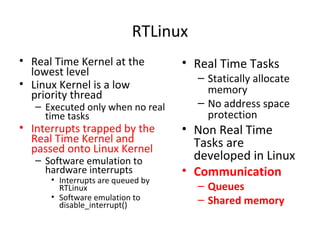 RTLinux
• Real Time Kernel at the
lowest level
• Linux Kernel is a low
priority thread
– Executed only when no real
time tasks
• Interrupts trapped by the
Real Time Kernel and
passed onto Linux Kernel
– Software emulation to
hardware interrupts
• Interrupts are queued by
RTLinux
• Software emulation to
disable_interrupt()
• Real Time Tasks
– Statically allocate
memory
– No address space
protection
• Non Real Time
Tasks are
developed in Linux
• Communication
– Queues
– Shared memory
 
