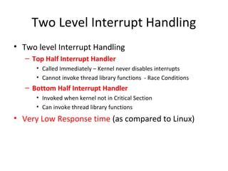 Two Level Interrupt Handling
• Two level Interrupt Handling
– Top Half Interrupt Handler
• Called Immediately – Kernel never disables interrupts
• Cannot invoke thread library functions - Race Conditions
– Bottom Half Interrupt Handler
• Invoked when kernel not in Critical Section
• Can invoke thread library functions
• Very Low Response time (as compared to Linux)
 