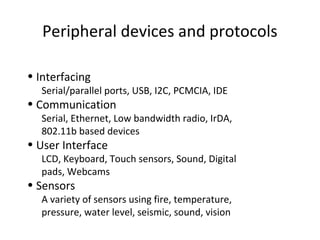 Peripheral devices and protocols
• Interfacing
Serial/parallel ports, USB, I2C, PCMCIA, IDE
• Communication
Serial, Ethernet, Low bandwidth radio, IrDA,
802.11b based devices
• User Interface
LCD, Keyboard, Touch sensors, Sound, Digital
pads, Webcams
• Sensors
A variety of sensors using fire, temperature,
pressure, water level, seismic, sound, vision
 