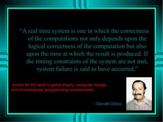 What is Real Time?
“A real time system is one in which the correctness
of the computations not only depends upon the
logical correctness of the computation but also
upon the time at which the result is produced. If
the timing constraints of the system are not met,
system failure is said to have occurred.”
- Donald Gillies
known for his work in game theory, computer design,
and minicomputer programming environments.
 