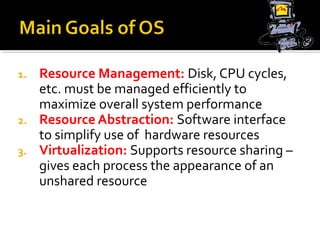 1. Resource Management: Disk, CPU cycles,
etc. must be managed efficiently to
maximize overall system performance
2. Resource Abstraction: Software interface
to simplify use of hardware resources
3. Virtualization: Supports resource sharing –
gives each process the appearance of an
unshared resource
 