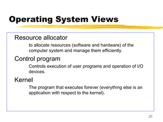 20
Operating System Views
Resource allocator
to allocate resources (software and hardware) of the
computer system and manage them efficiently.
Control program
Controls execution of user programs and operation of I/O
devices.
Kernel
The program that executes forever (everything else is an
application with respect to the kernel).
 