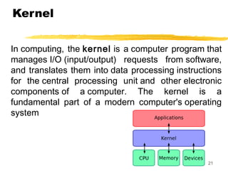 Kernel
In computing, the kernel is a computer program that
manages I/O (input/output) requests from software,
and translates them into data processing instructions
for the central processing unit and other electronic
components of a computer. The kernel is a
fundamental part of a modern computer's operating
system
21
 