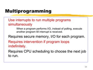 23
Multiprogramming
Use interrupts to run multiple programs
simultaneously
When a program performs I/O, instead of polling, execute
another program till interrupt is received.
Requires secure memory, I/O for each program.
Requires intervention if program loops
indefinitely.
Requires CPU scheduling to choose the next job
to run.
 