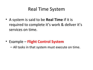 Real Time System
• A system is said to be Real Time if it is
required to complete it’s work & deliver it’s
services on time.
• Example – Flight Control System
– All tasks in that system must execute on time.
 
