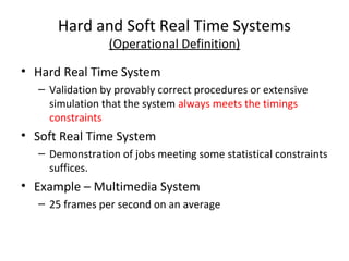 Hard and Soft Real Time Systems
(Operational Definition)
• Hard Real Time System
– Validation by provably correct procedures or extensive
simulation that the system always meets the timings
constraints
• Soft Real Time System
– Demonstration of jobs meeting some statistical constraints
suffices.
• Example – Multimedia System
– 25 frames per second on an average
 