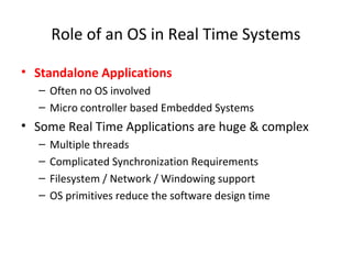 Role of an OS in Real Time Systems
• Standalone Applications
– Often no OS involved
– Micro controller based Embedded Systems
• Some Real Time Applications are huge & complex
– Multiple threads
– Complicated Synchronization Requirements
– Filesystem / Network / Windowing support
– OS primitives reduce the software design time
 