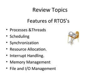 Review Topics
• Processes &Threads
• Scheduling
• Synchronization
• Resource Allocation.
• Interrupt Handling.
• Memory Management
• File and I/O Management
Features of RTOS’s
 