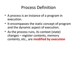 Process Definition
• A process is an instance of a program in
execution.
• It encompasses the static concept of program
and the dynamic aspect of execution.
• As the process runs, its context (state)
changes – register contents, memory
contents, etc., are modified by execution
 