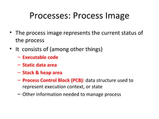 Processes: Process Image
• The process image represents the current status of
the process
• It consists of (among other things)
– Executable code
– Static data area
– Stack & heap area
– Process Control Block (PCB): data structure used to
represent execution context, or state
– Other information needed to manage process
 