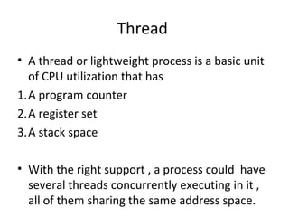 Thread
• A thread or lightweight process is a basic unit
of CPU utilization that has
1.A program counter
2.A register set
3.A stack space
• With the right support , a process could have
several threads concurrently executing in it ,
all of them sharing the same address space.
 