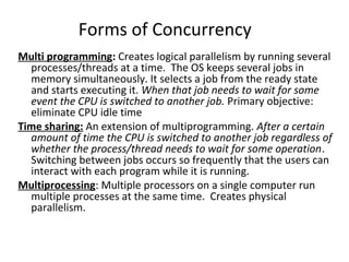 Forms of Concurrency
Multi programming: Creates logical parallelism by running several
processes/threads at a time. The OS keeps several jobs in
memory simultaneously. It selects a job from the ready state
and starts executing it. When that job needs to wait for some
event the CPU is switched to another job. Primary objective:
eliminate CPU idle time
Time sharing: An extension of multiprogramming. After a certain
amount of time the CPU is switched to another job regardless of
whether the process/thread needs to wait for some operation.
Switching between jobs occurs so frequently that the users can
interact with each program while it is running.
Multiprocessing: Multiple processors on a single computer run
multiple processes at the same time. Creates physical
parallelism.
 