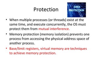 Protection
• When multiple processes (or threads) exist at the
same time, and execute concurrently, the OS must
protect them from mutual interference.
• Memory protection (memory isolation) prevents one
process from accessing the physical address space of
another process.
• Base/limit registers, virtual memory are techniques
to achieve memory protection.
 
