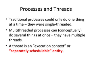 Processes and Threads
• Traditional processes could only do one thing
at a time – they were single-threaded.
• Multithreaded processes can (conceptually)
do several things at once – they have multiple
threads.
• A thread is an “execution context” or
“separately schedulable” entity.
 