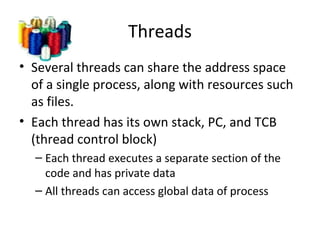 Threads
• Several threads can share the address space
of a single process, along with resources such
as files.
• Each thread has its own stack, PC, and TCB
(thread control block)
– Each thread executes a separate section of the
code and has private data
– All threads can access global data of process
 