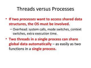 Threads versus Processes
• If two processes want to access shared data
structures, the OS must be involved.
– Overhead: system calls, mode switches, context
switches, extra execution time.
• Two threads in a single process can share
global data automatically – as easily as two
functions in a single process.
 