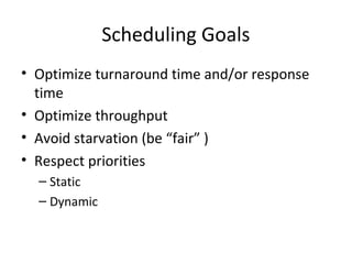 Scheduling Goals
• Optimize turnaround time and/or response
time
• Optimize throughput
• Avoid starvation (be “fair” )
• Respect priorities
– Static
– Dynamic
 