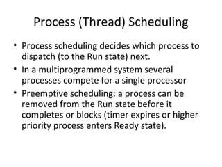 Process (Thread) Scheduling
• Process scheduling decides which process to
dispatch (to the Run state) next.
• In a multiprogrammed system several
processes compete for a single processor
• Preemptive scheduling: a process can be
removed from the Run state before it
completes or blocks (timer expires or higher
priority process enters Ready state).
 