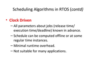 Scheduling Algorithms in RTOS (contd)
• Clock Driven
– All parameters about jobs (release time/
execution time/deadline) known in advance.
– Schedule can be computed offline or at some
regular time instances.
– Minimal runtime overhead.
– Not suitable for many applications.
 