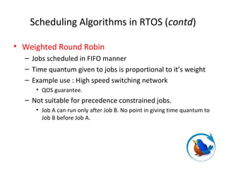 Scheduling Algorithms in RTOS (contd)
• Weighted Round Robin
– Jobs scheduled in FIFO manner
– Time quantum given to jobs is proportional to it’s weight
– Example use : High speed switching network
• QOS guarantee.
– Not suitable for precedence constrained jobs.
• Job A can run only after Job B. No point in giving time quantum to
Job B before Job A.
 