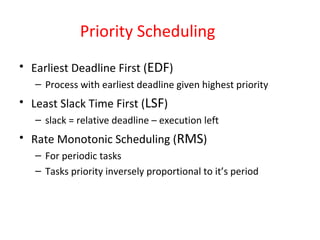 Priority Scheduling
• Earliest Deadline First (EDF)
– Process with earliest deadline given highest priority
• Least Slack Time First (LSF)
– slack = relative deadline – execution left
• Rate Monotonic Scheduling (RMS)
– For periodic tasks
– Tasks priority inversely proportional to it’s period
 