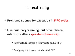 66
Timesharing
• Programs queued for execution in FIFO order.
• Like multiprogramming, but timer device
interrupts after a quantum (timeslice).
• Interrupted program is returned to end of FIFO
• Next program is taken from head of FIFO
 