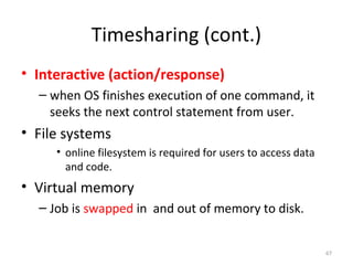 67
Timesharing (cont.)
• Interactive (action/response)
– when OS finishes execution of one command, it
seeks the next control statement from user.
• File systems
• online filesystem is required for users to access data
and code.
• Virtual memory
– Job is swapped in and out of memory to disk.
 