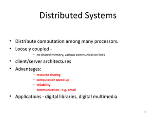 71
Distributed Systems
• Distribute computation among many processors.
• Loosely coupled -
– no shared memory, various communication lines
• client/server architectures
• Advantages:
– resource sharing
– computation speed-up
– reliability
– communication - e.g. email
• Applications - digital libraries, digital multimedia
 