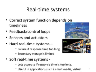 73
Real-time systems
• Correct system function depends on
timeliness
• Feedback/control loops
• Sensors and actuators
• Hard real-time systems –
• Failure if response time too long.
• Secondary storage is limited
• Soft real-time systems -
• Less accurate if response time is too long.
• Useful in applications such as multimedia, virtual
 
