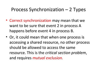 Process Synchronization – 2 Types
• Correct synchronization may mean that we
want to be sure that event 2 in process A
happens before event 4 in process B.
• Or, it could mean that when one process is
accessing a shared resource, no other process
should be allowed to access the same
resource. This is the critical section problem,
and requires mutual exclusion.
 