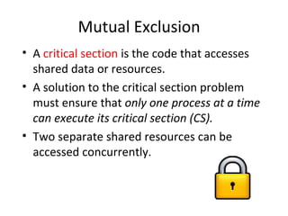 Mutual Exclusion
• A critical section is the code that accesses
shared data or resources.
• A solution to the critical section problem
must ensure that only one process at a time
can execute its critical section (CS).
• Two separate shared resources can be
accessed concurrently.
 
