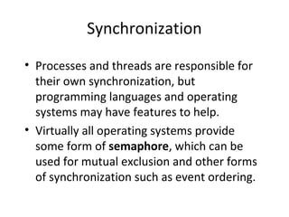 Synchronization
• Processes and threads are responsible for
their own synchronization, but
programming languages and operating
systems may have features to help.
• Virtually all operating systems provide
some form of semaphore, which can be
used for mutual exclusion and other forms
of synchronization such as event ordering.
 